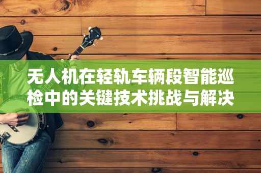 无人机在轻轨车辆段智能巡检中的关键技术挑战与解决方案