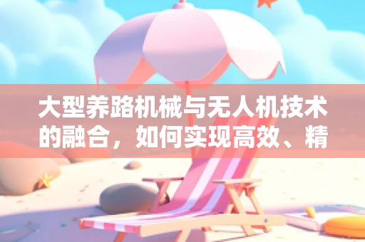 大型养路机械与无人机技术的融合，如何实现高效、精准的作业监测？