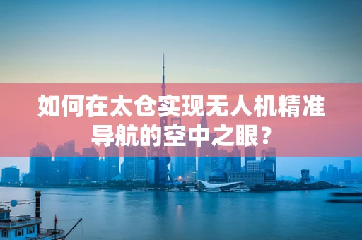 如何在太仓实现无人机精准导航的空中之眼？