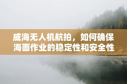 威海无人机航拍，如何确保海面作业的稳定性和安全性？