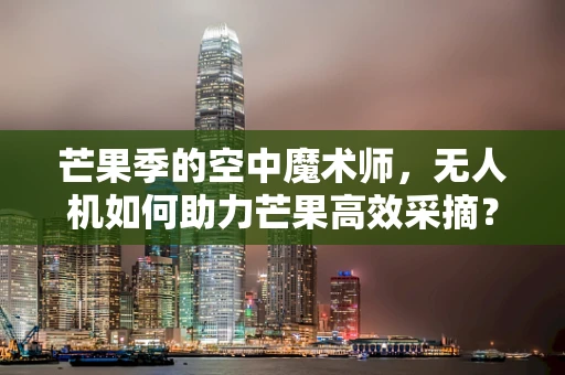 芒果季的空中魔术师，无人机如何助力芒果高效采摘？