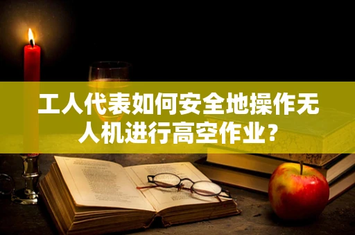 工人代表如何安全地操作无人机进行高空作业？