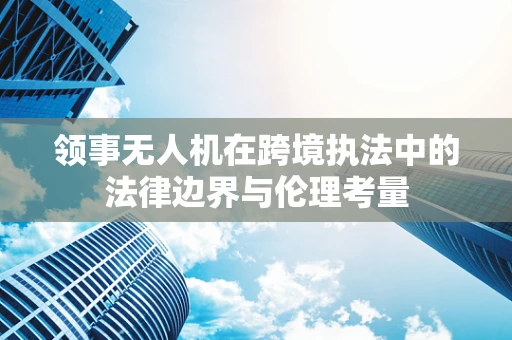 领事无人机在跨境执法中的法律边界与伦理考量
