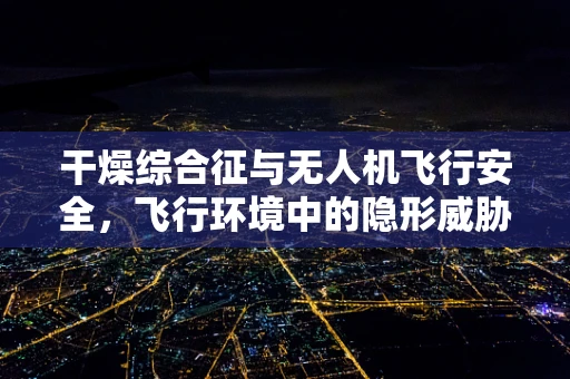 干燥综合征与无人机飞行安全，飞行环境中的隐形威胁？