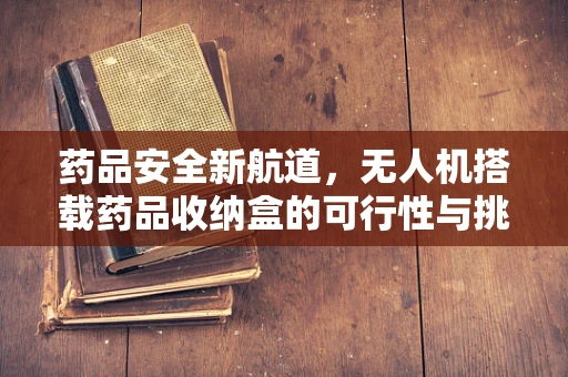 药品安全新航道，无人机搭载药品收纳盒的可行性与挑战？