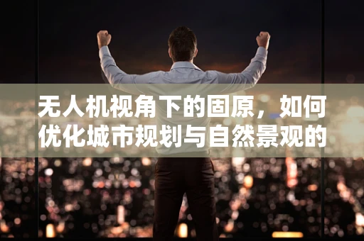 无人机视角下的固原，如何优化城市规划与自然景观的和谐共存？