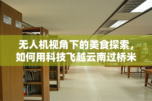 无人机视角下的美食探索，如何用科技飞越云南过桥米线的热气腾腾？