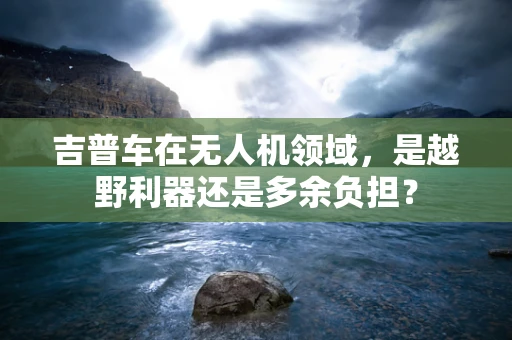 吉普车在无人机领域，是越野利器还是多余负担？