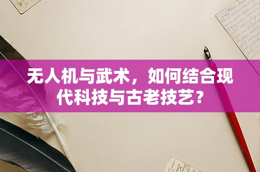 无人机与武术，如何结合现代科技与古老技艺？
