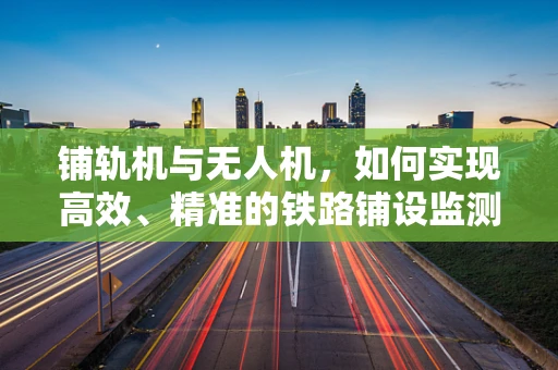 铺轨机与无人机，如何实现高效、精准的铁路铺设监测？
