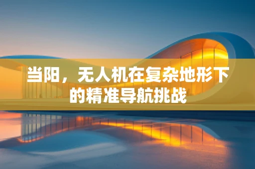 当阳，无人机在复杂地形下的精准导航挑战