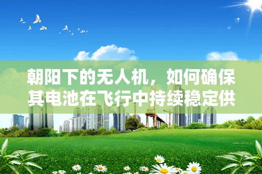 朝阳下的无人机，如何确保其电池在飞行中持续稳定供电？