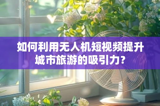 如何利用无人机短视频提升城市旅游的吸引力？