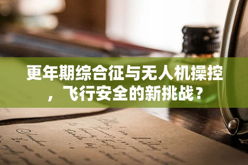 更年期综合征与无人机操控，飞行安全的新挑战？