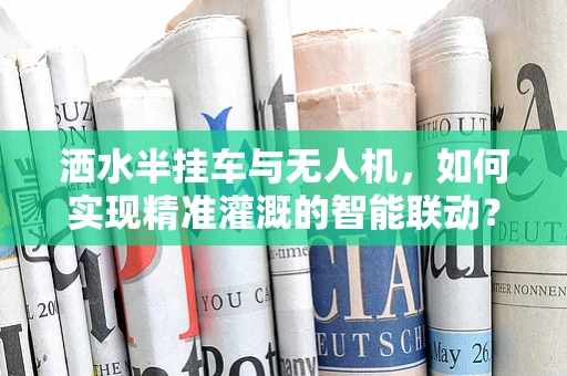 洒水半挂车与无人机，如何实现精准灌溉的智能联动？