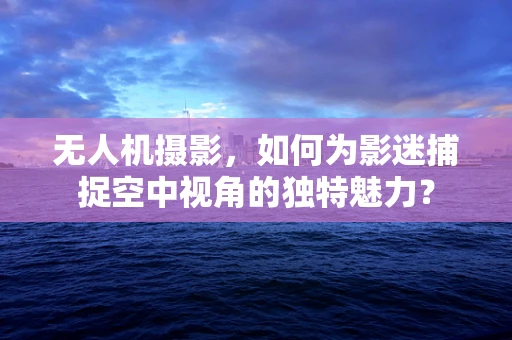 无人机摄影，如何为影迷捕捉空中视角的独特魅力？