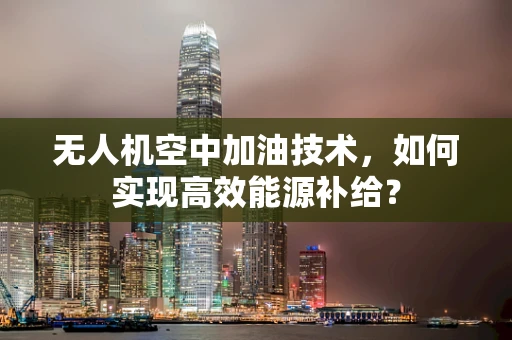 无人机空中加油技术，如何实现高效能源补给？