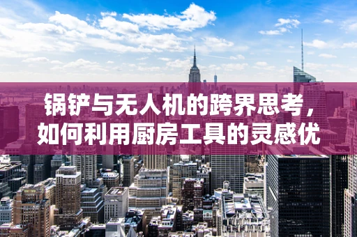 锅铲与无人机的跨界思考，如何利用厨房工具的灵感优化无人机设计？