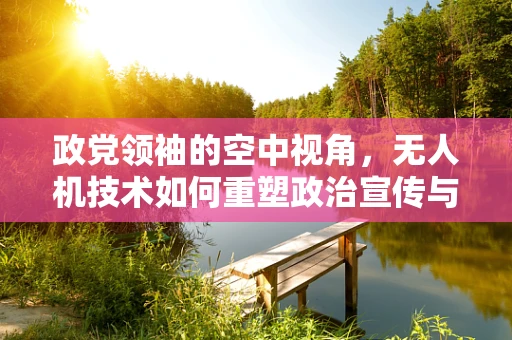 政党领袖的空中视角，无人机技术如何重塑政治宣传与安全监控？