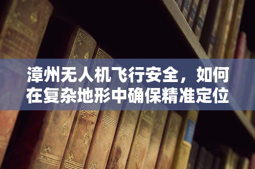 漳州无人机飞行安全，如何在复杂地形中确保精准定位？