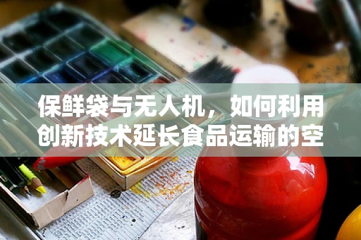 保鲜袋与无人机，如何利用创新技术延长食品运输的空中保鲜