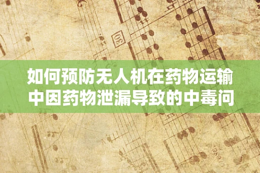 如何预防无人机在药物运输中因药物泄漏导致的中毒问题？
