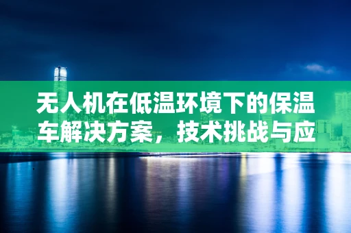 无人机在低温环境下的保温车解决方案，技术挑战与应对策略
