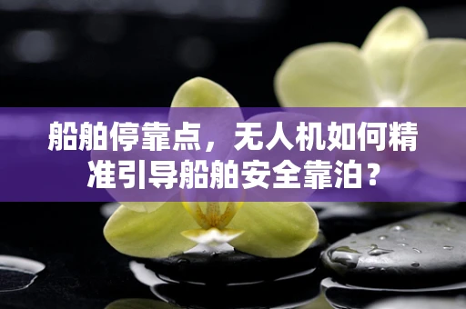 船舶停靠点，无人机如何精准引导船舶安全靠泊？
