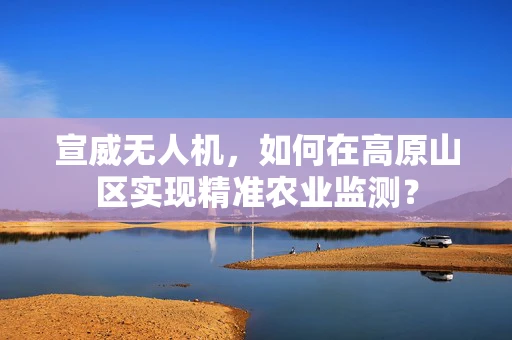 宣威无人机，如何在高原山区实现精准农业监测？