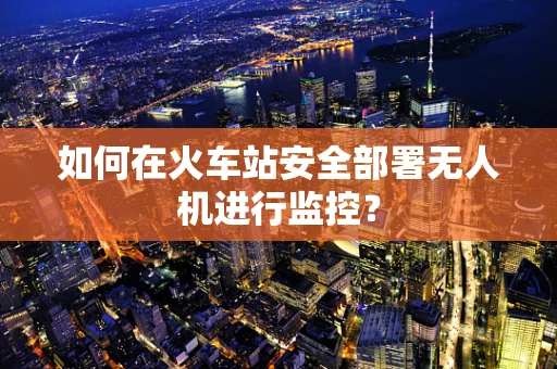 如何在火车站安全部署无人机进行监控？