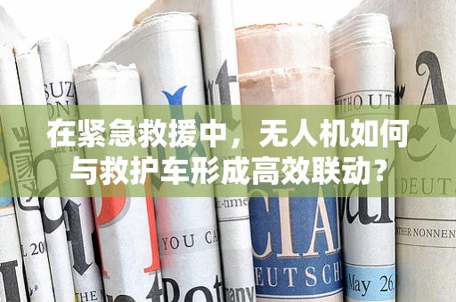 在紧急救援中，无人机如何与救护车形成高效联动？