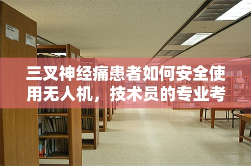 三叉神经痛患者如何安全使用无人机，技术员的专业考量？