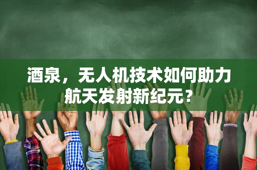 酒泉，无人机技术如何助力航天发射新纪元？