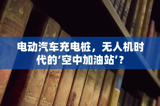 电动汽车充电桩，无人机时代的‘空中加油站’？