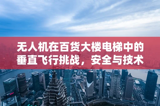 无人机在百货大楼电梯中的垂直飞行挑战，安全与技术的边界在哪里？