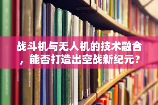 战斗机与无人机的技术融合，能否打造出空战新纪元？