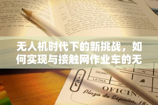无人机时代下的新挑战，如何实现与接触网作业车的无缝协作？