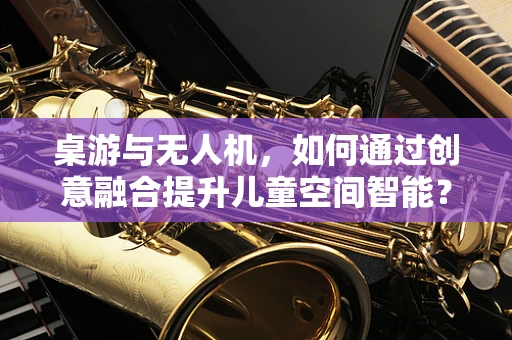 桌游与无人机，如何通过创意融合提升儿童空间智能？