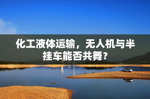 化工液体运输，无人机与半挂车能否共舞？