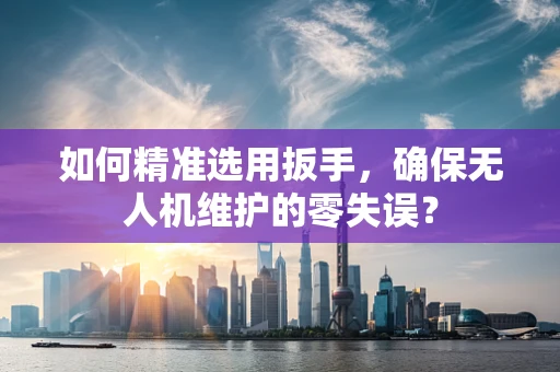 如何精准选用扳手，确保无人机维护的零失误？