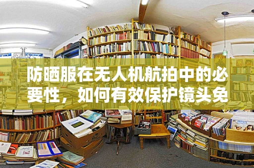防晒服在无人机航拍中的必要性，如何有效保护镜头免受紫外线伤害？