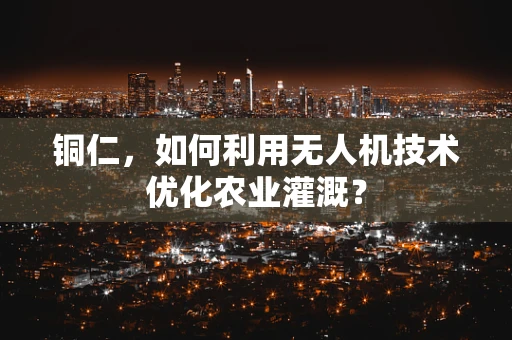 铜仁，如何利用无人机技术优化农业灌溉？