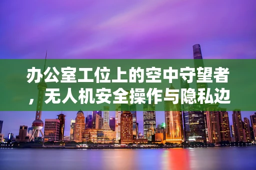 办公室工位上的空中守望者，无人机安全操作与隐私边界