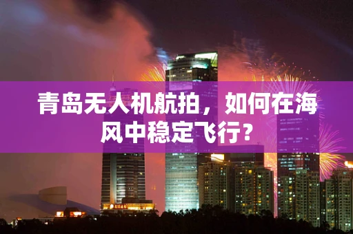 青岛无人机航拍，如何在海风中稳定飞行？