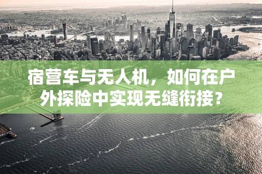 宿营车与无人机，如何在户外探险中实现无缝衔接？