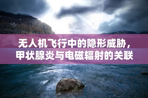 无人机飞行中的隐形威胁，甲状腺炎与电磁辐射的关联？