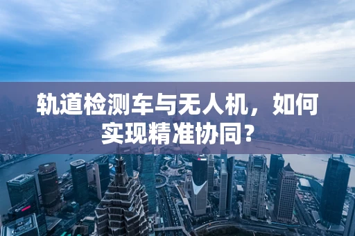 轨道检测车与无人机，如何实现精准协同？