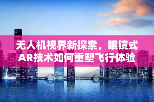 无人机视界新探索，眼镜式AR技术如何重塑飞行体验？