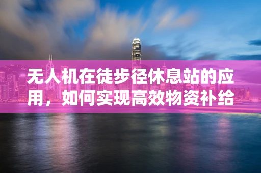 无人机在徒步径休息站的应用，如何实现高效物资补给与安全监控？