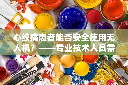 心绞痛患者能否安全使用无人机？——专业技术人员需谨慎考量